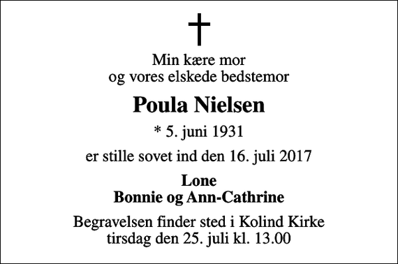 <p>Min kære mor og vores elskede bedstemor<br />Poula Nielsen<br />* 5. juni 1931<br />er stille sovet ind den 16. juli 2017<br />Lone Bonnie og Ann-Cathrine<br />Begravelsen finder sted i Kolind Kirke tirsdag den 25. juli kl. 13.00</p>