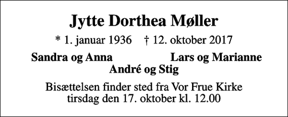 <p>Jytte Dorthea Møller<br />* 1. januar 1936 ✝ 12. oktober 2017<br />Sandra og Anna<br />Lars og Marianne<br />Bisættelsen finder sted fra Vor Frue Kirke tirsdag den 17. oktober kl. 12.00</p>