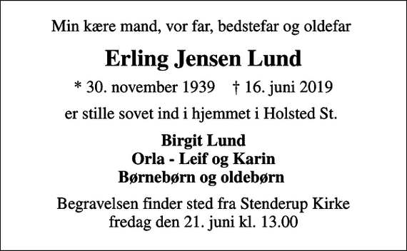 <p>Min kære mand, vor far, bedstefar og oldefar<br />Erling Jensen Lund<br />* 30. november 1939 ✝ 16. juni 2019<br />er stille sovet ind i hjemmet i Holsted St.<br />Birgit Lund Orla - Leif og Karin Børnebørn og oldebørn<br />Begravelsen finder sted fra Stenderup Kirke fredag den 21. juni kl. 13.00</p>