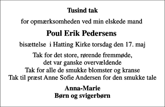<p>Tusind tak<br />for opmærksomheden ved min elskede mand<br />Poul Erik Pedersens<br />bisættelse i Hatting Kirke torsdag den 17. maj<br />Tak for det store, rørende fremmøde, det var ganske overvældende Tak for alle de smukke blomster og kranse Tak til præst Anne Sofie Andersen for den smukke tale<br />Anna-Marie Børn og svigerbørn</p>
