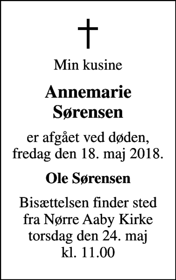 <p>Min kusine<br />Annemarie Sørensen<br />er afgået ved døden, fredag den 18. maj 2018.<br />Ole Sørensen<br />Bisættelsen finder sted fra Nørre Aaby Kirke torsdag den 24. maj kl. 11.00</p>