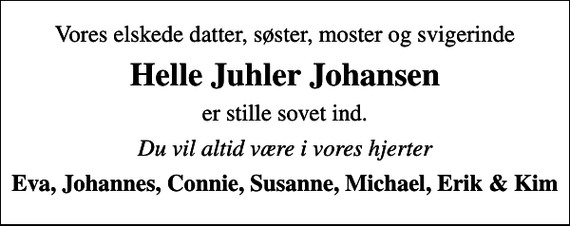 <p>Vores elskede datter, søster, moster og svigerinde<br />Helle Juhler Johansen<br />er stille sovet ind.<br />Du vil altid være i vores hjerter<br />Eva, Johannes, Connie, Susanne, Michael, Erik &amp; Kim</p>