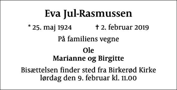 <p>Eva Jul-Rasmussen<br />* 25. maj 1924 ✝ 2. februar 2019<br />På familiens vegne<br />Ole Marianne og Birgitte<br />Bisættelsen finder sted fra Birkerød Kirke lørdag den 9. februar kl. 11.00</p>
