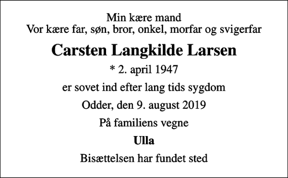 <p>Min kære mand Vor kære far, søn, bror, onkel, morfar og svigerfar<br />Carsten Langkilde Larsen<br />* 2. april 1947<br />er sovet ind efter lang tids sygdom<br />Odder, den 9. august 2019<br />På familiens vegne<br />Ulla<br />Bisættelsen har fundet sted</p>