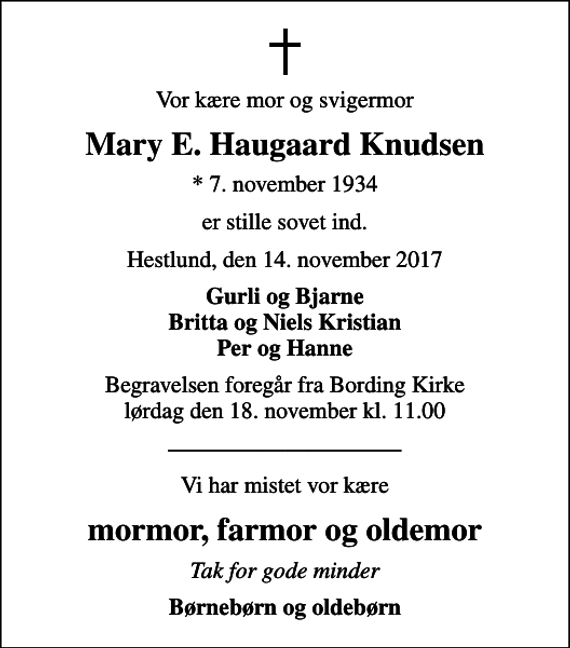 <p>Vor kære mor og svigermor<br />Mary E. Haugaard Knudsen<br />* 7. november 1934<br />er stille sovet ind.<br />Hestlund, den 14. november 2017<br />Gurli og Bjarne Britta og Niels Kristian Per og Hanne<br />Begravelsen foregår fra Bording Kirke lørdag den 18. november kl. 11.00<br />Vi har mistet vor kære<br />mormor, farmor og oldemor<br />Tak for gode minder<br />Børnebørn og oldebørn</p>