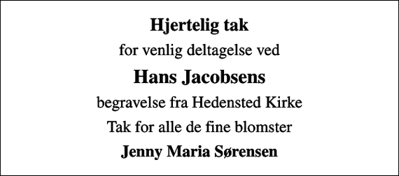 <p>Hjertelig tak<br />for venlig deltagelse ved<br />Hans Jacobsens<br />begravelse fra Hedensted Kirke<br />Tak for alle de fine blomster<br />Jenny Maria Sørensen</p>