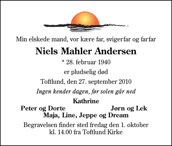 <p>Min elskede mand, vor kære far, svigerfar og farfar<br />Niels Mahler Andersen<br />* 28. februar 1940<br />er pludselig død<br />Toftlund, den 27. september 2010<br />Ingen kender dagen, før solen går ned<br />Kathrine<br />Peter og Dorte<br />Jørn og Lek<br />Begravelsen finder sted fredag den 1. oktober kl. 14.00 fra Toftlund Kirke</p>