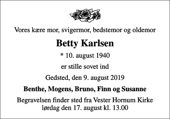 <p>Vores kære mor, svigermor, bedstemor og oldemor<br />Betty Karlsen<br />* 10. august 1940<br />er stille sovet ind<br />Gedsted, den 9. august 2019<br />Benthe, Mogens, Bruno, Finn og Susanne<br />Begravelsen finder sted fra Vester Hornum Kirke lørdag den 17. august kl. 13.00</p>