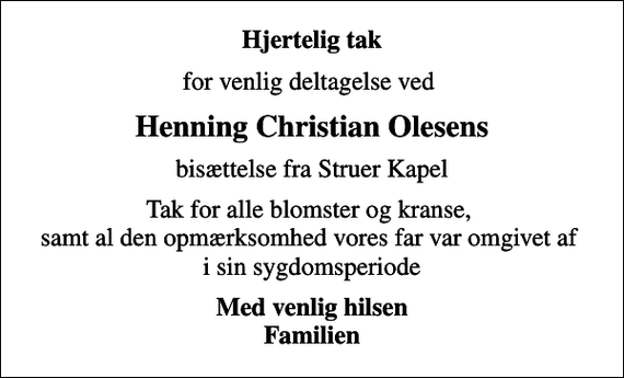 <p>Hjertelig tak<br />for venlig deltagelse ved<br />Henning Christian Olesens<br />bisættelse fra Struer Kapel<br />Tak for alle blomster og kranse, samt al den opmærksomhed vores far var omgivet af i sin sygdomsperiode<br />Med venlig hilsen Familien</p>