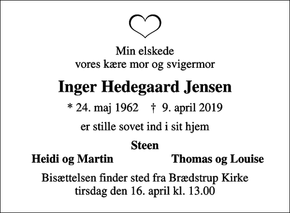 <p>Min elskede vores kære mor og svigermor<br />Inger Hedegaard Jensen<br />* 24. maj 1962 ✝ 9. april 2019<br />er stille sovet ind i sit hjem<br />Steen<br />Heidi og Martin<br />Thomas og Louise<br />Bisættelsen finder sted fra Brædstrup Kirke tirsdag den 16. april kl. 13.00</p>