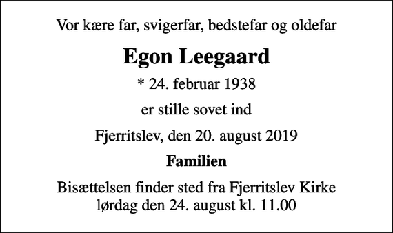 <p>Vor kære far, svigerfar, bedstefar og oldefar<br />Egon Leegaard<br />* 24. februar 1938<br />er stille sovet ind<br />Fjerritslev, den 20. august 2019<br />Familien<br />Bisættelsen finder sted fra Fjerritslev Kirke lørdag den 24. august kl. 11.00</p>