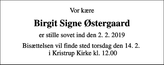 <p>Vor kære<br />Birgit Signe Østergaard<br />er stille sovet ind den 2. 2. 2019<br />Bisættelsen vil finde sted torsdag den 14. 2. i Kristrup Kirke kl. 12.00</p>
