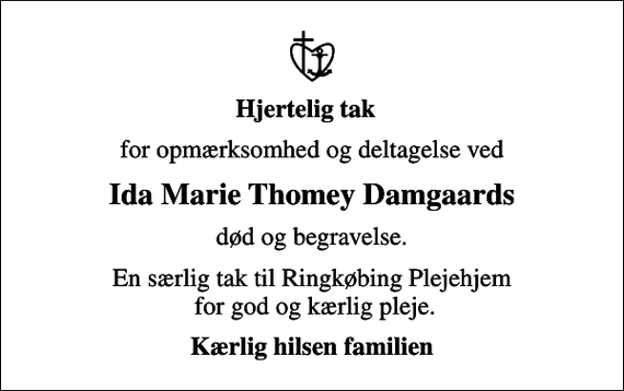 <p>Hjertelig tak<br />for opmærksomhed og deltagelse ved<br />Ida Marie Thomey Damgaards<br />død og begravelse.<br />En særlig tak til Ringkøbing Plejehjem for god og kærlig pleje.<br />Kærlig hilsen familien</p>