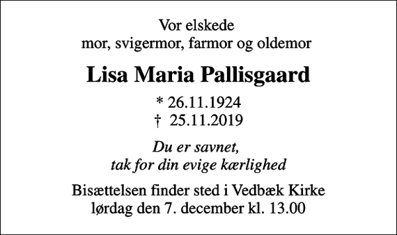<p>Vor elskede mor, svigermor, farmor og oldemor<br />Lisa Maria Pallisgaard<br />* 26.11.1924<br />✝ 25.11.2019<br />Du er savnet, tak for din evige kærlighed<br />Bisættelsen finder sted i Vedbæk Kirke lørdag den 7. december kl. 13.00</p>