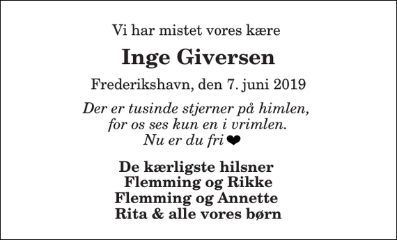 <p>Vi har mistet vores kære<br />Inge Giversen<br />Frederikshavn, den 7. juni 2019<br />Der er tusinde stjerner på himlen, for os ses kun en i vrimlen. Nu er du fri<br />De kærligste hilsner Flemming og Rikke Flemming og Annette Rita &amp; alle vores børn</p>