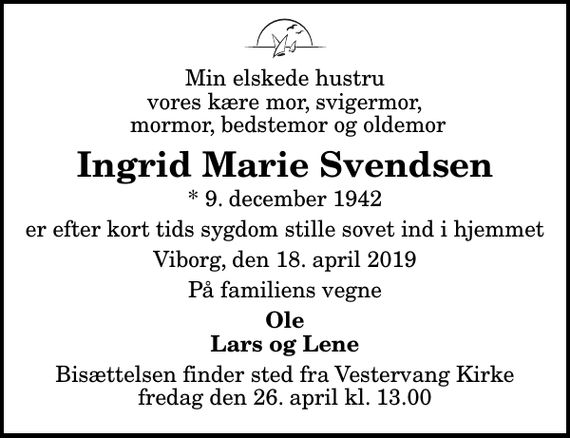 <p>Min elskede hustru vores kære mor, svigermor, mormor, bedstemor og oldemor<br />Ingrid Marie Svendsen<br />* 9. december 1942<br />er efter kort tids sygdom stille sovet ind i hjemmet<br />Viborg, den 18. april 2019<br />På familiens vegne<br />Ole Lars og Lene<br />Bisættelsen finder sted fra Vestervang Kirke fredag den 26. april kl. 13.00</p>