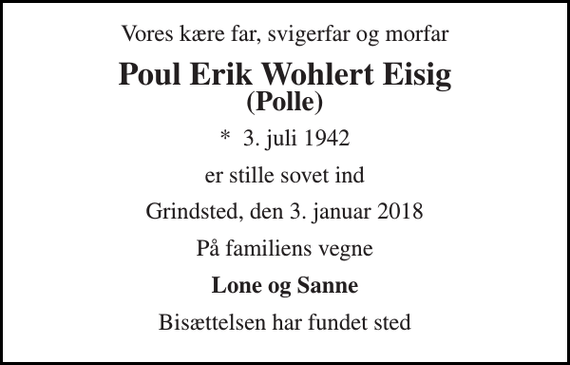 <p>Vores kære far, svigerfar og morfar<br />Poul Erik Wohlert Eisig<br />(Polle)<br />*​ 3. juli 1942<br />er stille sovet ind<br />Grindsted, den 3. januar 2018<br />På familiens vegne<br />Lone og Sanne<br />Bisættelsen har fundet sted</p>