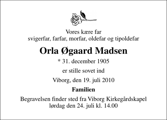 <p>Vores kære far svigerfar, farfar, morfar, oldefar og tipoldefar<br />Orla Øgaard Madsen<br />* 31. december 1905<br />er stille sovet ind<br />Viborg, den 19. juli 2010<br />Familien<br />Begravelsen finder sted fra Viborg Kirkegårdskapel lørdag den 24. juli kl. 14.00</p>