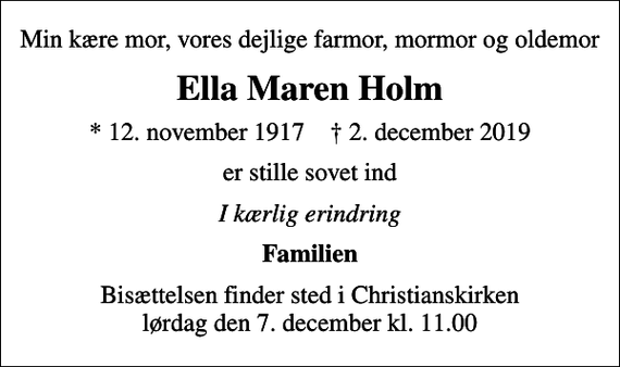 <p>Min kære mor, vores dejlige farmor, mormor og oldemor<br />Ella Maren Holm<br />* 12. november 1917 ✝ 2. december 2019<br />er stille sovet ind<br />I kærlig erindring<br />Familien<br />Bisættelsen finder sted i Christianskirken lørdag den 7. december kl. 11.00</p>