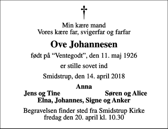 <p>Min kære mand Vores kære far, svigerfar og farfar<br />Ove Johannesen<br />født på Ventegodt, den 11. maj 1926<br />er stille sovet ind<br />Smidstrup, den 14. april 2018<br />Anna<br />Jens og Tine<br />Søren og Alice<br />Begravelsen finder sted fra Smidstrup Kirke fredag den 20. april kl. 10.30</p>