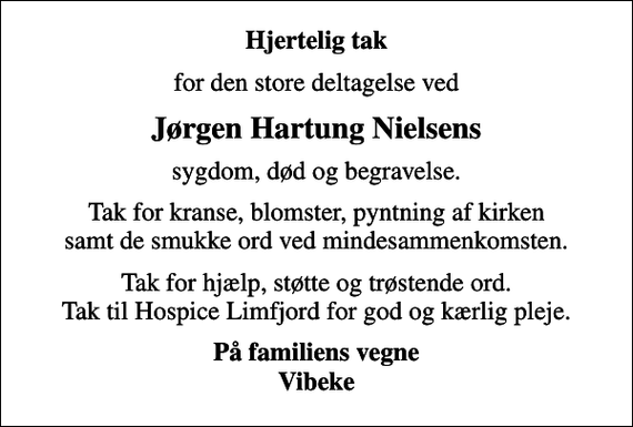 <p>Hjertelig tak<br />for den store deltagelse ved<br />Jørgen Hartung Nielsens<br />sygdom, død og begravelse.<br />Tak for kranse, blomster, pyntning af kirken samt de smukke ord ved mindesammenkomsten.<br />Tak for hjælp, støtte og trøstende ord. Tak til Hospice Limfjord for god og kærlig pleje.<br />På familiens vegne Vibeke</p>