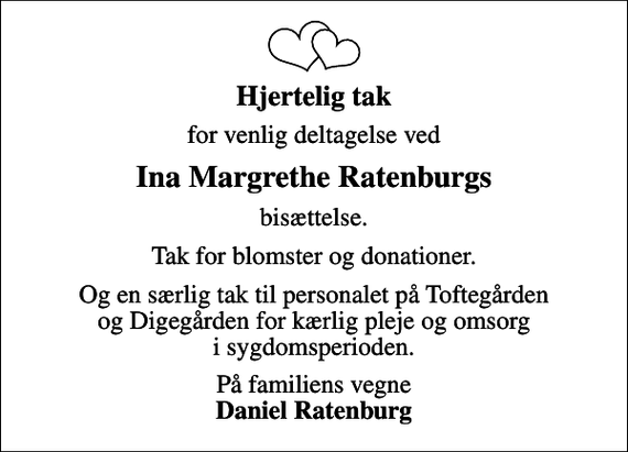 <p>Hjertelig tak<br />for venlig deltagelse ved<br />Ina Margrethe Ratenburgs<br />bisættelse.<br />Tak for blomster og donationer.<br />Og en særlig tak til personalet på Toftegården og Digegården for kærlig pleje og omsorg i sygdomsperioden.<br />På familiens vegne <em>Daniel Ratenburg</em></p>
