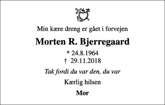 <p>Min kære dreng er gået i forvejen<br />Morten R. Bjerregaard<br />* 24.8.1964<br />✝ 29.11.2018<br />Tak fordi du var den, du var<br />Kærlig hilsen<br />Mor</p>