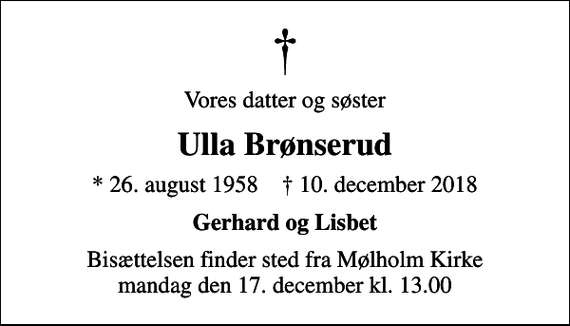 <p>Vores datter og søster<br />Ulla Brønserud<br />* 26. august 1958 ✝ 10. december 2018<br />Gerhard og Lisbet<br />Bisættelsen finder sted fra Mølholm Kirke mandag den 17. december kl. 13.00</p>
