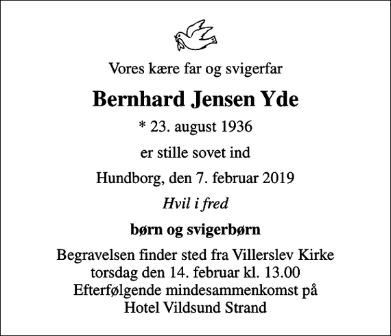 <p>Vores kære far og svigerfar<br />Bernhard Jensen Yde<br />* 23. august 1936<br />er stille sovet ind<br />Hundborg, den 7. februar 2019<br />Hvil i fred<br />børn og svigerbørn<br />Begravelsen finder sted fra Villerslev Kirke torsdag den 14. februar kl. 13.00 Efterfølgende mindesammenkomst på Hotel Vildsund Strand</p>