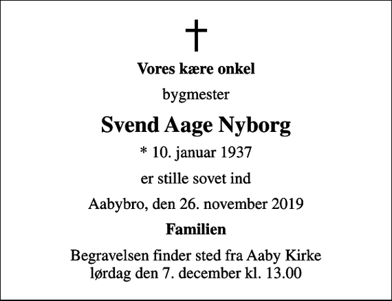 <p>Vores kære onkel<br />bygmester<br />Svend Aage Nyborg<br />* 10. januar 1937<br />er stille sovet ind<br />Aabybro, den 26. november 2019<br />Familien<br />Begravelsen finder sted fra Aaby Kirke lørdag den 7. december kl. 13.00</p>