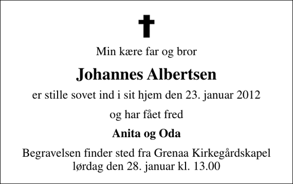 <p>Min kære far og bror<br />Johannes Albertsen<br />er stille sovet ind i sit hjem den 23. januar 2012<br />og har fået fred<br />Anita og Oda<br />Begravelsen finder sted fra Grenaa Kirkegårdskapel lørdag den 28. januar kl. 13.00</p>
