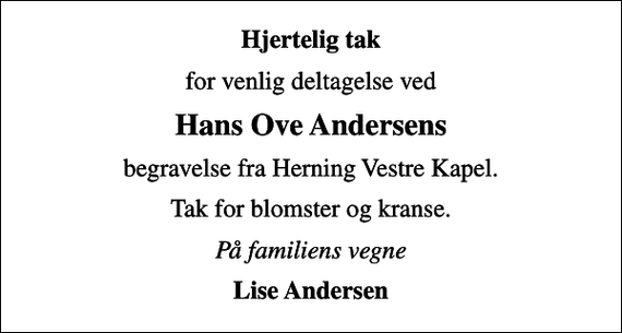 <p>Hjertelig tak<br />for venlig deltagelse ved<br />Hans Ove Andersens<br />begravelse fra Herning Vestre Kapel.<br />Tak for blomster og kranse.<br />På familiens vegne<br />Lise Andersen</p>