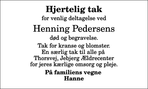 <p>Hjertelig tak<br />for venlig deltagelse ved<br />Henning Pedersens<br />død og begravelse.<br />Tak for kranse og blomster. En særlig tak til alle på Thorsvej, Jebjerg Ældrecenter for jeres kærlige omsorg og pleje.<br />På familiens vegne Hanne</p>
