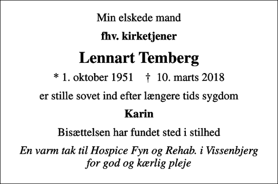 <p>Min elskede mand<br />fhv. kirketjener<br />Lennart Temberg<br />* 1. oktober 1951 ✝ 10. marts 2018<br />er stille sovet ind efter længere tids sygdom<br />Karin<br />Bisættelsen har fundet sted i stilhed<br />En varm tak til Hospice Fyn og Rehab. i Vissenbjerg for god og kærlig pleje</p>