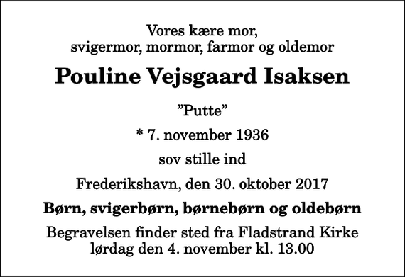 <p>Vores kære mor, svigermor, mormor, farmor og oldemor<br />Pouline Vejsgaard Isaksen<br />Putte<br />* 7. november 1936<br />sov stille ind<br />Frederikshavn, den 30. oktober 2017<br />Børn, svigerbørn, børnebørn og oldebørn<br />Begravelsen finder sted fra Fladstrand Kirke lørdag den 4. november kl. 13.00</p>