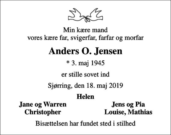 <p>Min kære mand vores kære far, svigerfar, farfar og morfar<br />Anders O. Jensen<br />* 3. maj 1945<br />er stille sovet ind<br />Sjørring, den 18. maj 2019<br />Helen<br />Jane og Warren<br />Jens og Pia<br />Christopher<br />Louise, Mathias<br />Bisættelsen har fundet sted i stilhed</p>