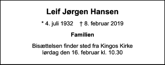 <p>Leif Jørgen Hansen<br />* 4. juli 1932 ✝ 8. februar 2019<br />Familien<br />Bisættelsen finder sted fra Kingos Kirke lørdag den 16. februar kl. 10.30</p>