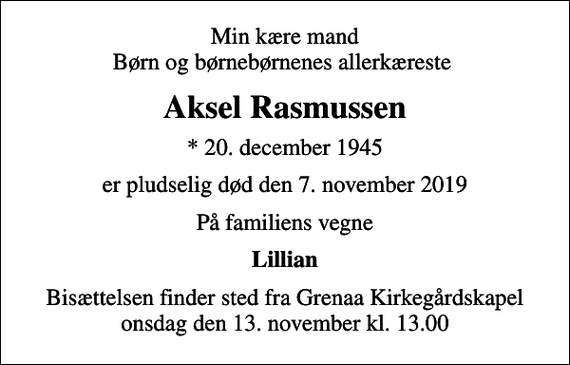 <p>Min kære mand Børn og børnebørnenes allerkæreste<br />Aksel Rasmussen<br />* 20. december 1945<br />er pludselig død den 7. november 2019<br />På familiens vegne<br />Lillian<br />Bisættelsen finder sted fra Grenaa Kirkegårdskapel onsdag den 13. november kl. 13.00</p>