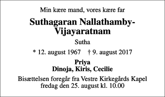 <p>Min kære mand, vores kære far<br />Suthagaran Nallathamby-Vijayaratnam<br />Sutha<br />* 12. august 1967 ✝ 9. august 2017<br />Priya Dinoja, Kiris, Cecilie<br />Bisættelsen foregår fra Vestre Kirkegårds Kapel fredag den 25. august kl. 10.00</p>