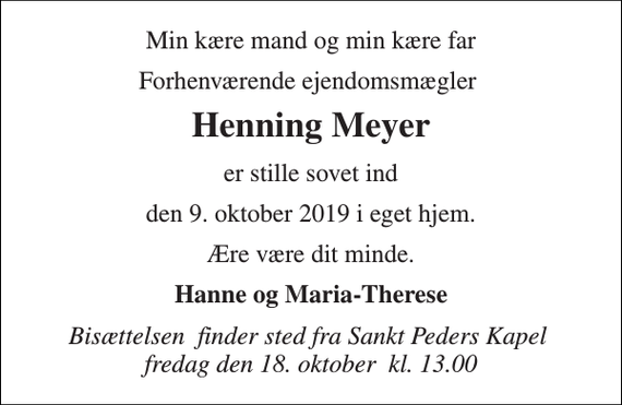 <p>Min kære mand og min kære far<br />Forhenværende ejendomsmægler<br />Henning Meyer<br />er stille sovet ind<br />den 9. oktober 2019 i eget hjem.<br />Ære være dit minde.<br />Hanne og Maria-Therese<br />Bisættelsen​ finder sted fra Sankt Peders Kapel​ fredag den 18. oktober​ kl. 13.00</p>