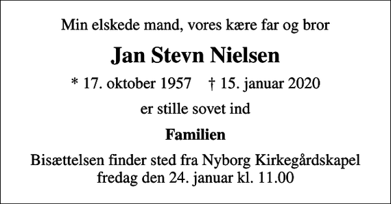 <p>Min elskede mand, vores kære far og bror<br />Jan Stevn Nielsen<br />* 17. oktober 1957 ✝ 15. januar 2020<br />er stille sovet ind<br />Familien<br />Bisættelsen finder sted fra Nyborg Kirkegårdskapel fredag den 24. januar kl. 11.00</p>