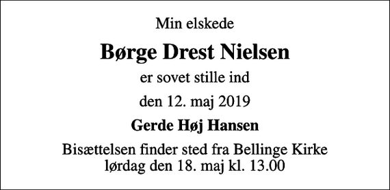 <p>Min elskede<br />Børge Drest Nielsen<br />er sovet stille ind<br />den 12. maj 2019<br />Gerde Høj Hansen<br />Bisættelsen finder sted fra Bellinge Kirke lørdag den 18. maj kl. 13.00</p>