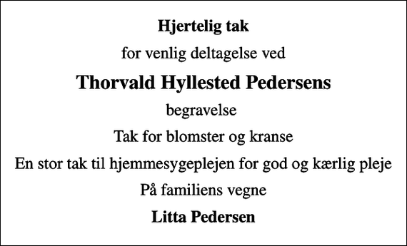 <p>Hjertelig tak<br />for venlig deltagelse ved<br />Thorvald Hyllested Pedersens<br />begravelse<br />Tak for blomster og kranse<br />En stor tak til hjemmesygeplejen for god og kærlig pleje<br />På familiens vegne<br />Litta Pedersen</p>