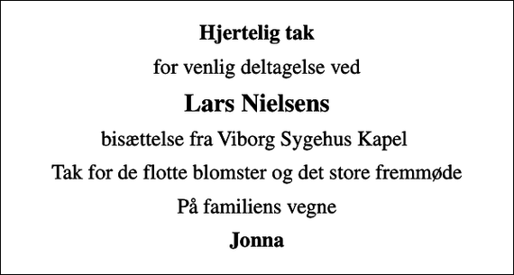 <p>Hjertelig tak<br />for venlig deltagelse ved<br />Lars Nielsens<br />bisættelse fra Viborg Sygehus Kapel<br />Tak for de flotte blomster og det store fremmøde<br />På familiens vegne<br />Jonna</p>