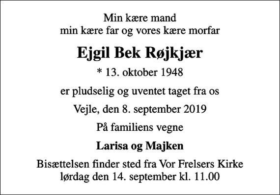<p>Min kære mand min kære far og vores kære morfar<br />Ejgil Bek Røjkjær<br />* 13. oktober 1948<br />er pludselig og uventet taget fra os<br />Vejle, den 8. september 2019<br />På familiens vegne<br />Larisa og Majken<br />Bisættelsen finder sted fra Vor Frelsers Kirke lørdag den 14. september kl. 11.00</p>