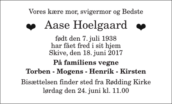 <p>Vores kære mor, svigermor og Bedste<br />Aase Hoelgaard<br />født den 7. juli 1938<br />har fået fred i sit hjem<br />Skive, den 18. juni 2017<br />På familiens vegne Torben - Mogens - Henrik - Kirsten<br />Bisættelsen finder sted fra Rødding Kirke lørdag den 24. juni kl. 11.00</p>