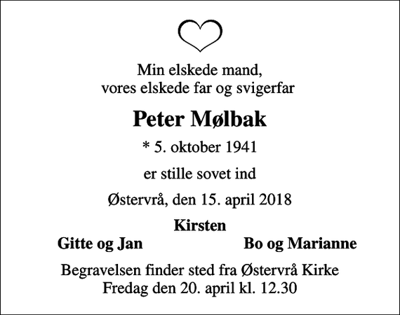 <p>Min elskede mand, vores elskede far og svigerfar<br />Peter Mølbak<br />* 5. oktober 1941<br />er stille sovet ind<br />Østervrå, den 15. april 2018<br />Kirsten<br />Gitte og Jan<br />Bo og Marianne<br />Begravelsen finder sted fra Østervrå Kirke Fredag den 20. april kl. 12.30</p>