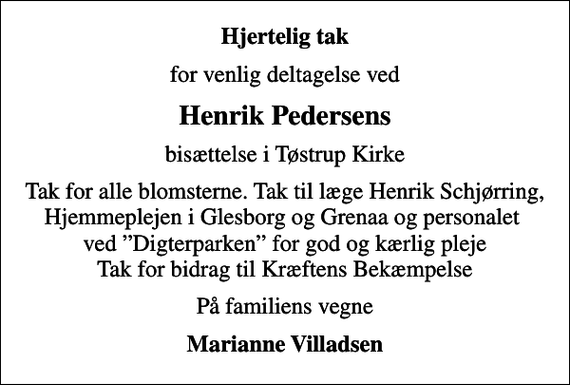 <p>Hjertelig tak<br />for venlig deltagelse ved<br />Henrik Pedersens<br />bisættelse i Tøstrup Kirke<br />Tak for alle blomsterne. Tak til læge Henrik Schjørring, Hjemmeplejen i Glesborg og Grenaa og personalet ved Digterparken for god og kærlig pleje Tak for bidrag til Kræftens Bekæmpelse<br />På familiens vegne<br />Marianne Villadsen</p>