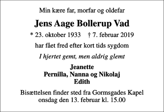 <p>Min kære far, morfar og oldefar<br />Jens Aage Bollerup Vad<br />* 23. oktober 1933 ✝ 7. februar 2019<br />har fået fred efter kort tids sygdom<br />I hjertet gemt, men aldrig glemt<br />Jeanette Pernilla, Nanna og Nikolaj Edith<br />Bisættelsen finder sted fra Gormsgades Kapel onsdag den 13. februar kl. 15.00</p>
