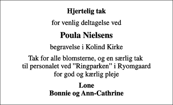 <p>Hjertelig tak<br />for venlig deltagelse ved<br />Poula Nielsens<br />begravelse i Kolind Kirke<br />Tak for alle blomsterne, og en særlig tak til personalet ved Ringparken i Ryomgaard for god og kærlig pleje<br />Lone Bonnie og Ann-Cathrine</p>